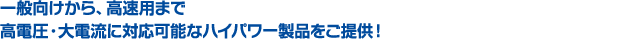 一般向けから、高速用まで高電圧・大電流に対応可能なハイパワー製品をご提供!